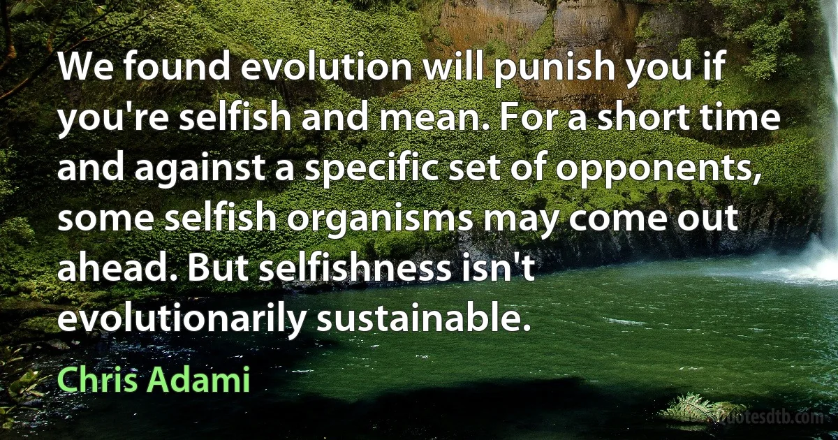 We found evolution will punish you if you're selfish and mean. For a short time and against a specific set of opponents, some selfish organisms may come out ahead. But selfishness isn't evolutionarily sustainable. (Chris Adami)