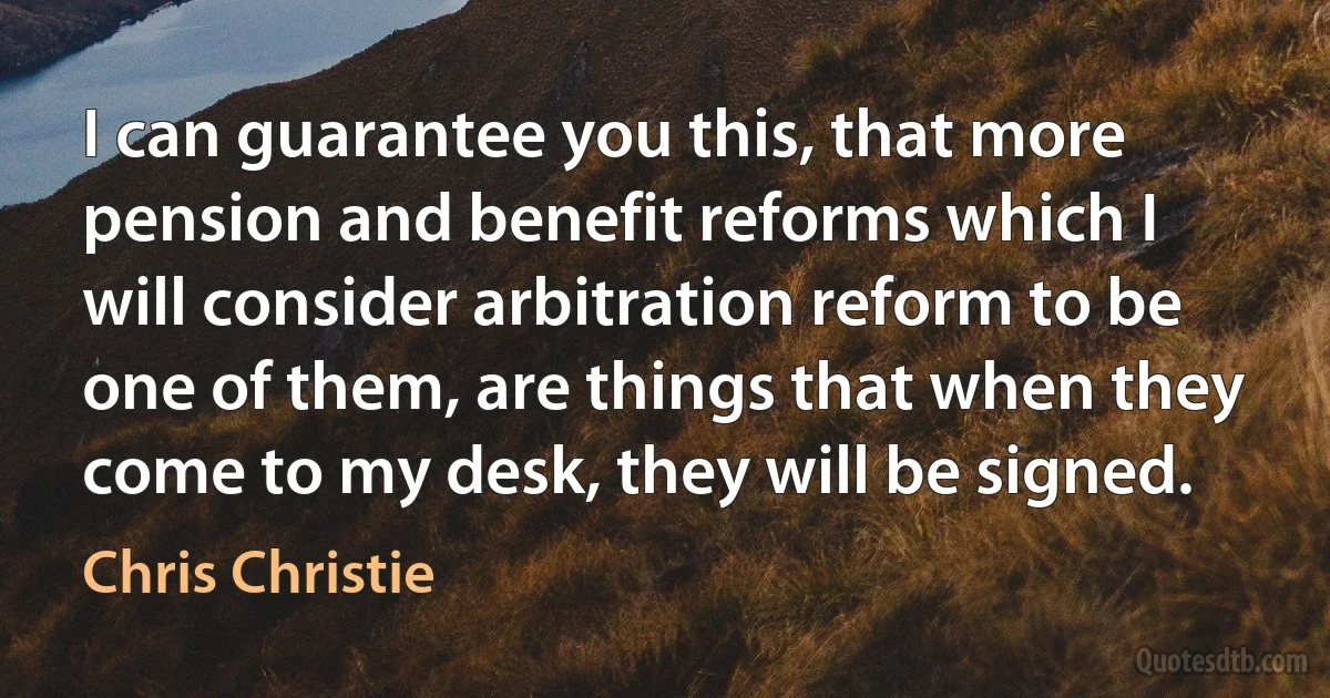 I can guarantee you this, that more pension and benefit reforms which I will consider arbitration reform to be one of them, are things that when they come to my desk, they will be signed. (Chris Christie)