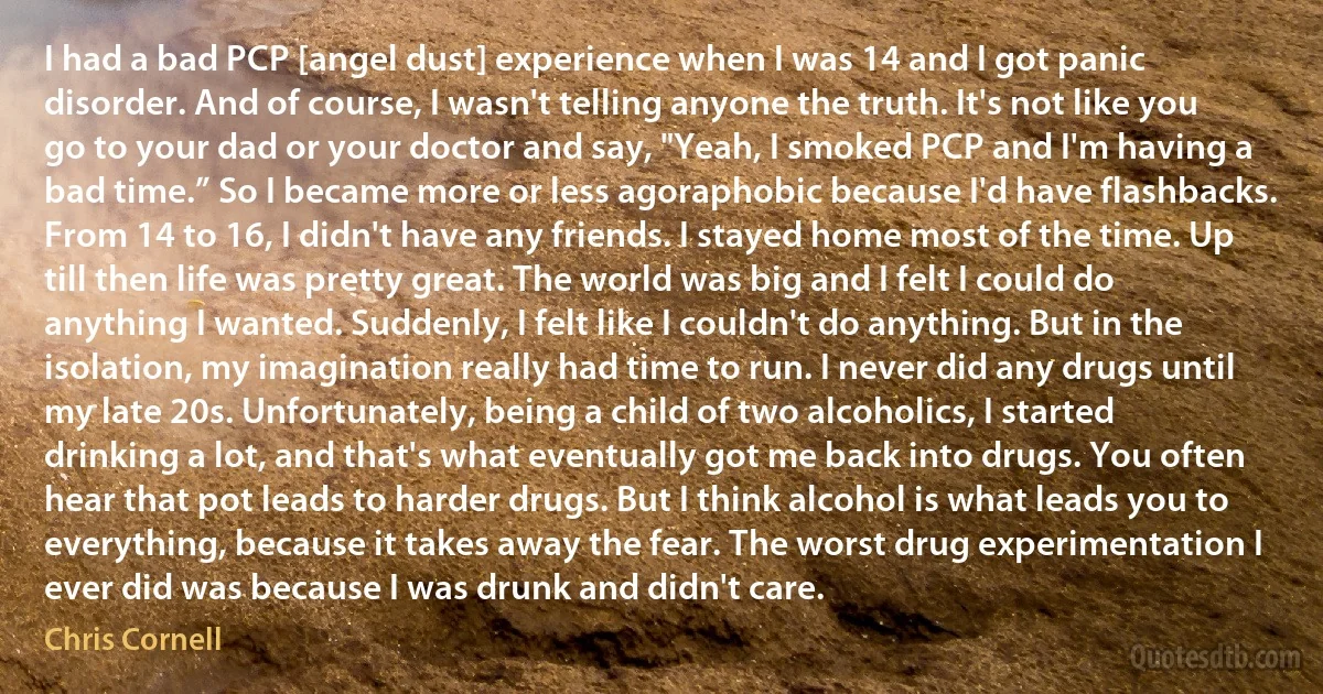 I had a bad PCP [angel dust] experience when I was 14 and I got panic disorder. And of course, I wasn't telling anyone the truth. It's not like you go to your dad or your doctor and say, "Yeah, I smoked PCP and I'm having a bad time.” So I became more or less agoraphobic because I'd have flashbacks. From 14 to 16, I didn't have any friends. I stayed home most of the time. Up till then life was pretty great. The world was big and I felt I could do anything I wanted. Suddenly, I felt like I couldn't do anything. But in the isolation, my imagination really had time to run. I never did any drugs until my late 20s. Unfortunately, being a child of two alcoholics, I started drinking a lot, and that's what eventually got me back into drugs. You often hear that pot leads to harder drugs. But I think alcohol is what leads you to everything, because it takes away the fear. The worst drug experimentation I ever did was because I was drunk and didn't care. (Chris Cornell)