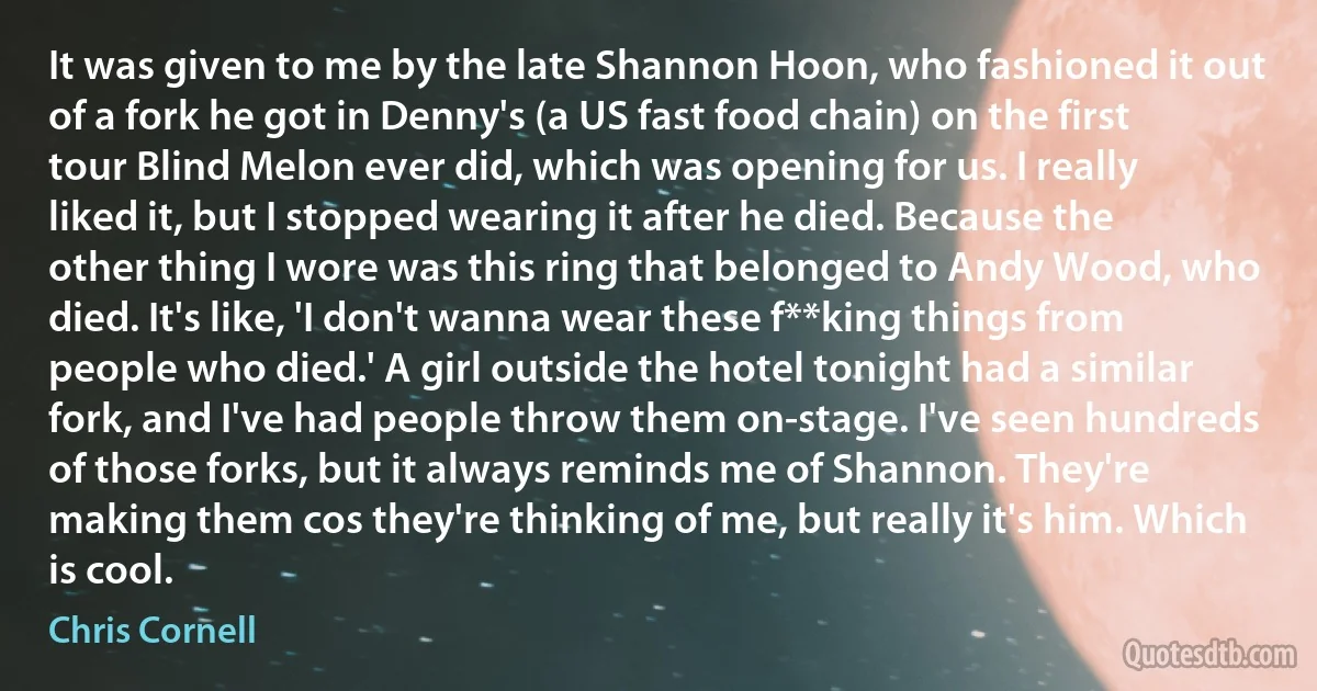 It was given to me by the late Shannon Hoon, who fashioned it out of a fork he got in Denny's (a US fast food chain) on the first tour Blind Melon ever did, which was opening for us. I really liked it, but I stopped wearing it after he died. Because the other thing I wore was this ring that belonged to Andy Wood, who died. It's like, 'I don't wanna wear these f**king things from people who died.' A girl outside the hotel tonight had a similar fork, and I've had people throw them on-stage. I've seen hundreds of those forks, but it always reminds me of Shannon. They're making them cos they're thinking of me, but really it's him. Which is cool. (Chris Cornell)