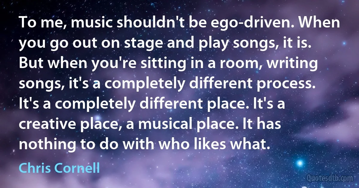 To me, music shouldn't be ego-driven. When you go out on stage and play songs, it is. But when you're sitting in a room, writing songs, it's a completely different process. It's a completely different place. It's a creative place, a musical place. It has nothing to do with who likes what. (Chris Cornell)