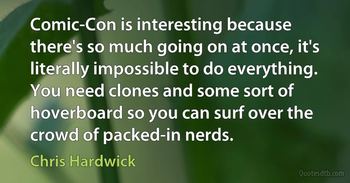 Comic-Con is interesting because there's so much going on at once, it's literally impossible to do everything. You need clones and some sort of hoverboard so you can surf over the crowd of packed-in nerds. (Chris Hardwick)