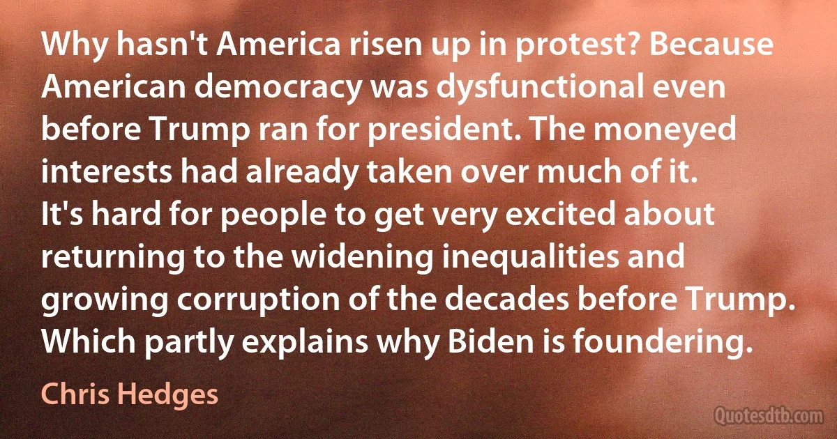 Why hasn't America risen up in protest? Because American democracy was dysfunctional even before Trump ran for president. The moneyed interests had already taken over much of it. It's hard for people to get very excited about returning to the widening inequalities and growing corruption of the decades before Trump. Which partly explains why Biden is foundering. (Chris Hedges)