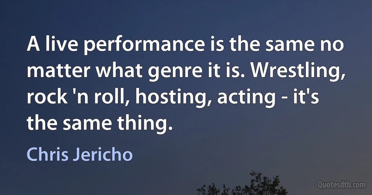 A live performance is the same no matter what genre it is. Wrestling, rock 'n roll, hosting, acting - it's the same thing. (Chris Jericho)