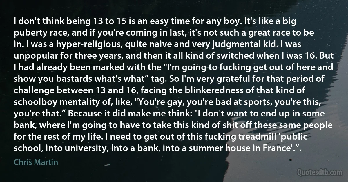 I don't think being 13 to 15 is an easy time for any boy. It's like a big puberty race, and if you're coming in last, it's not such a great race to be in. I was a hyper-religious, quite naive and very judgmental kid. I was unpopular for three years, and then it all kind of switched when I was 16. But I had already been marked with the "I'm going to fucking get out of here and show you bastards what's what” tag. So I'm very grateful for that period of challenge between 13 and 16, facing the blinkeredness of that kind of schoolboy mentality of, like, "You're gay, you're bad at sports, you're this, you're that.” Because it did make me think: "I don't want to end up in some bank, where I'm going to have to take this kind of shit off these same people for the rest of my life. I need to get out of this fucking treadmill 'public school, into university, into a bank, into a summer house in France'.”. (Chris Martin)