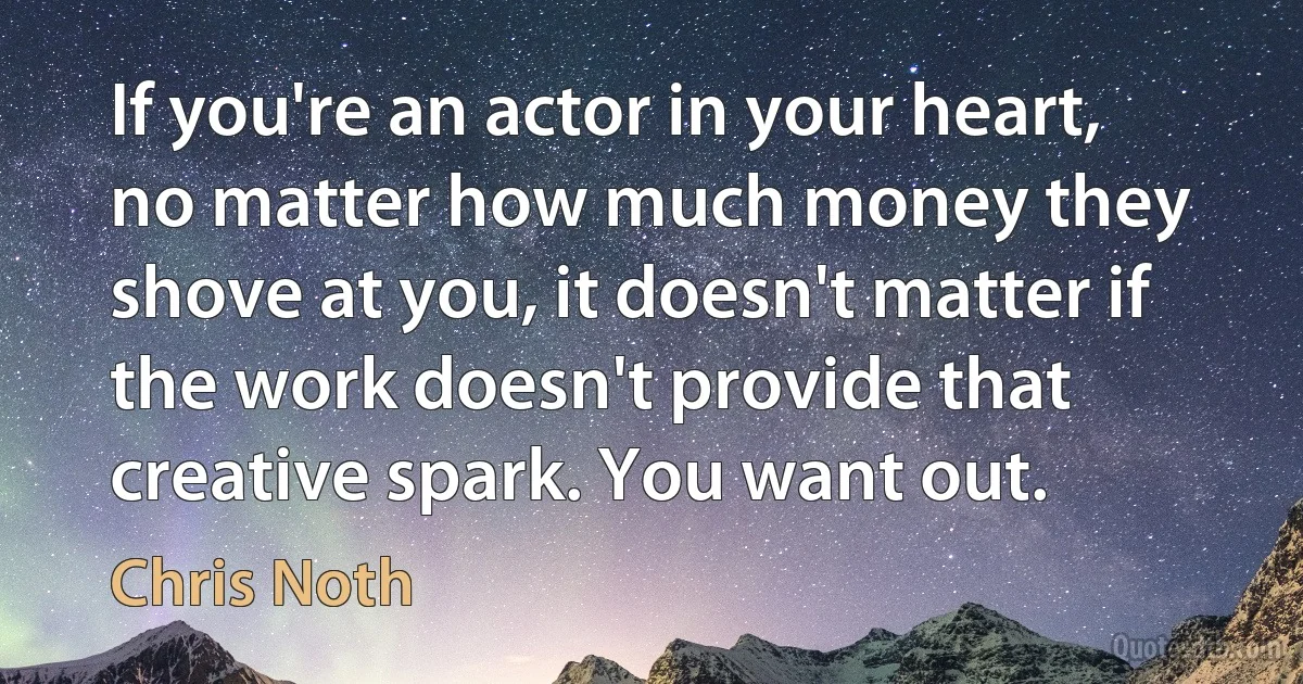 If you're an actor in your heart, no matter how much money they shove at you, it doesn't matter if the work doesn't provide that creative spark. You want out. (Chris Noth)