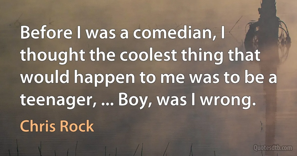 Before I was a comedian, I thought the coolest thing that would happen to me was to be a teenager, ... Boy, was I wrong. (Chris Rock)