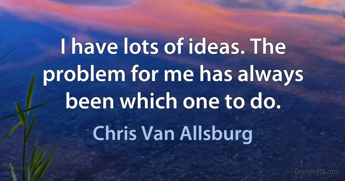 I have lots of ideas. The problem for me has always been which one to do. (Chris Van Allsburg)