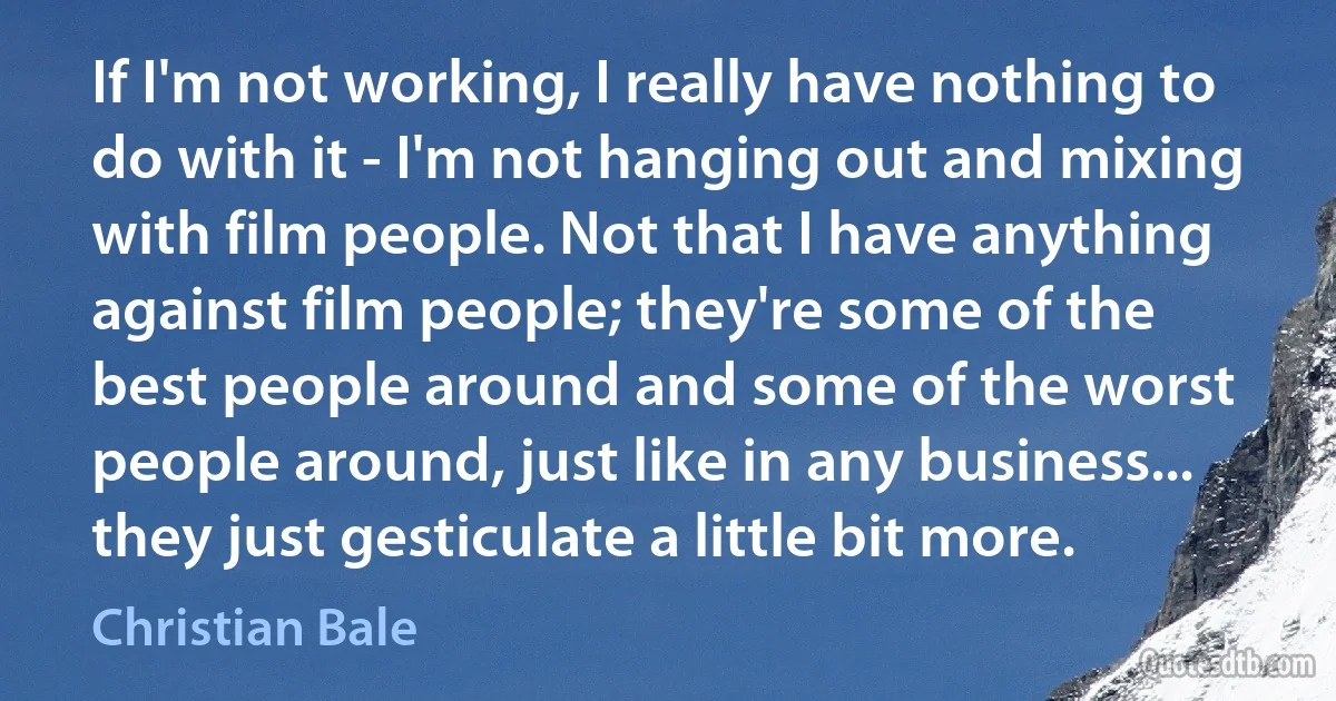 If I'm not working, I really have nothing to do with it - I'm not hanging out and mixing with film people. Not that I have anything against film people; they're some of the best people around and some of the worst people around, just like in any business... they just gesticulate a little bit more. (Christian Bale)