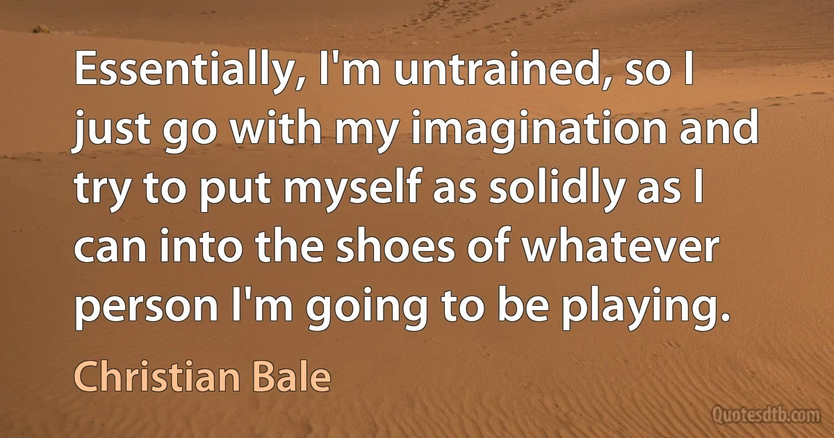 Essentially, I'm untrained, so I just go with my imagination and try to put myself as solidly as I can into the shoes of whatever person I'm going to be playing. (Christian Bale)