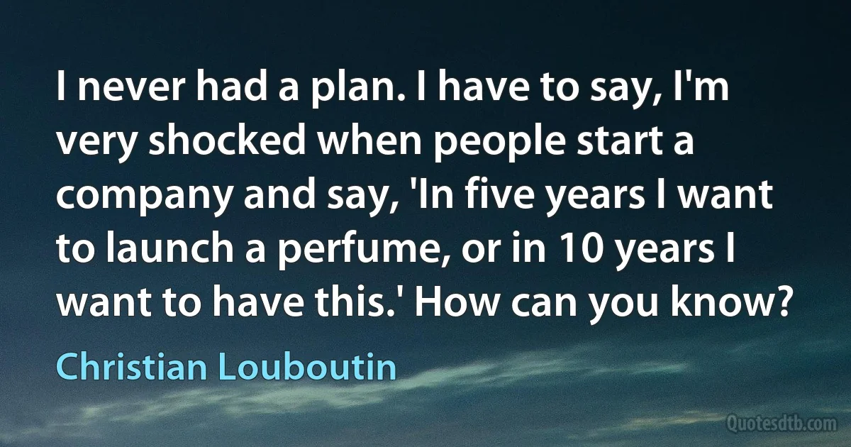 I never had a plan. I have to say, I'm very shocked when people start a company and say, 'In five years I want to launch a perfume, or in 10 years I want to have this.' How can you know? (Christian Louboutin)