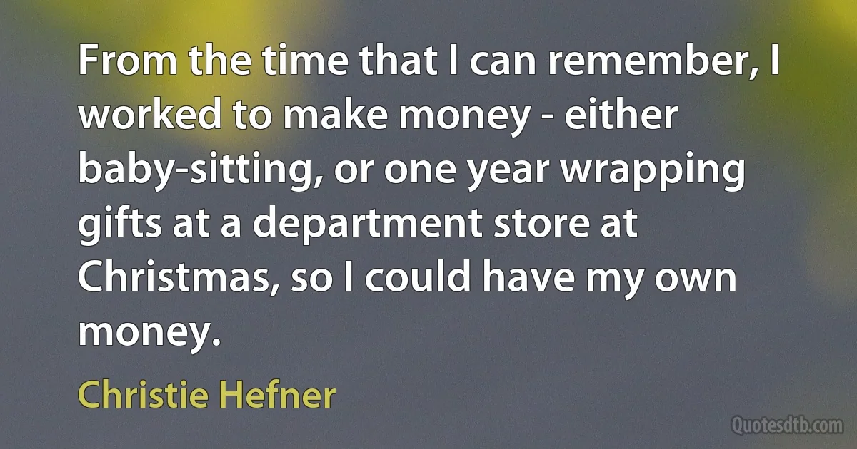 From the time that I can remember, I worked to make money - either baby-sitting, or one year wrapping gifts at a department store at Christmas, so I could have my own money. (Christie Hefner)