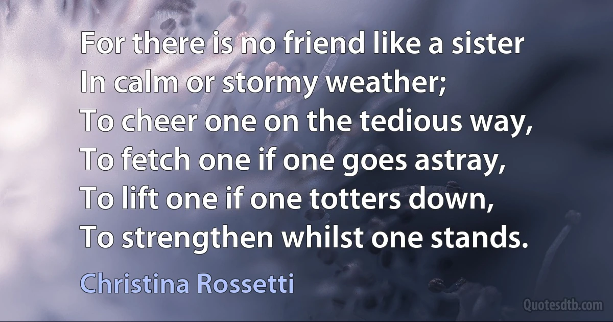 For there is no friend like a sister
In calm or stormy weather;
To cheer one on the tedious way,
To fetch one if one goes astray,
To lift one if one totters down,
To strengthen whilst one stands. (Christina Rossetti)