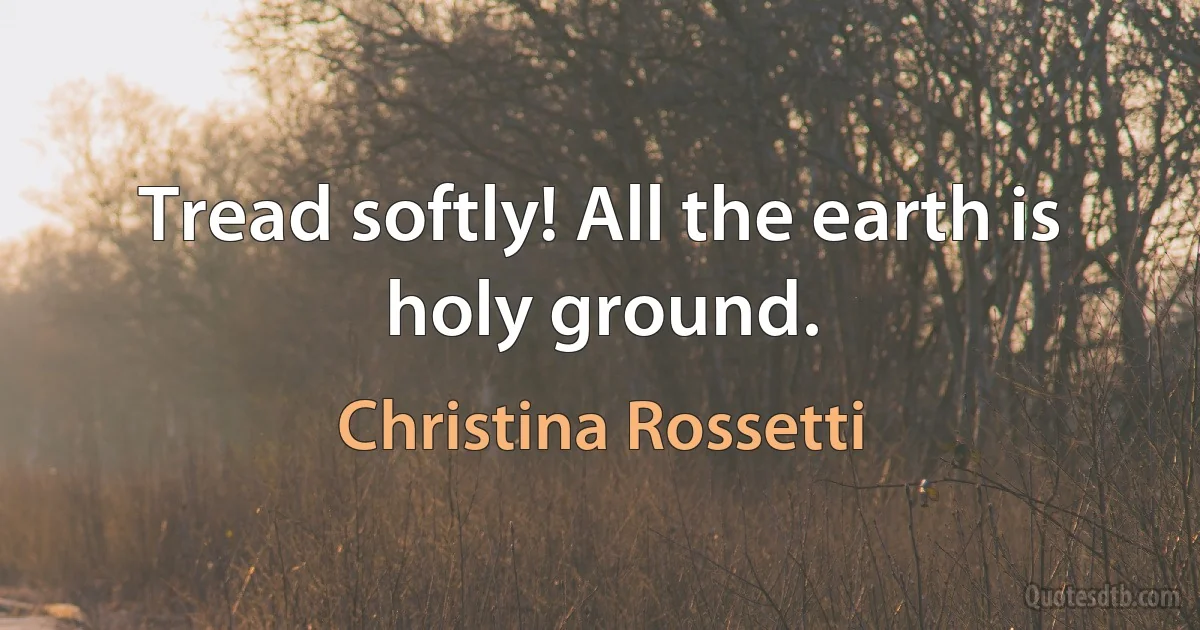 Tread softly! All the earth is holy ground. (Christina Rossetti)