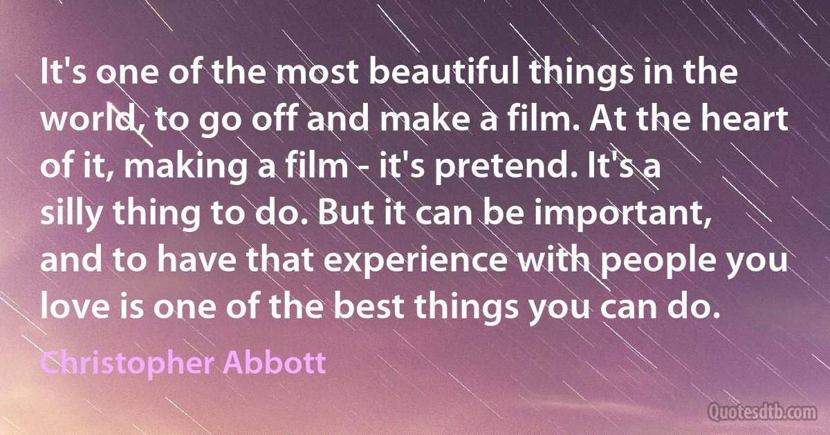 It's one of the most beautiful things in the world, to go off and make a film. At the heart of it, making a film - it's pretend. It's a silly thing to do. But it can be important, and to have that experience with people you love is one of the best things you can do. (Christopher Abbott)