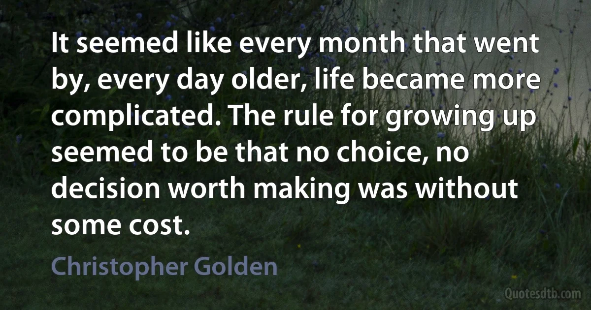 It seemed like every month that went by, every day older, life became more complicated. The rule for growing up seemed to be that no choice, no decision worth making was without some cost. (Christopher Golden)