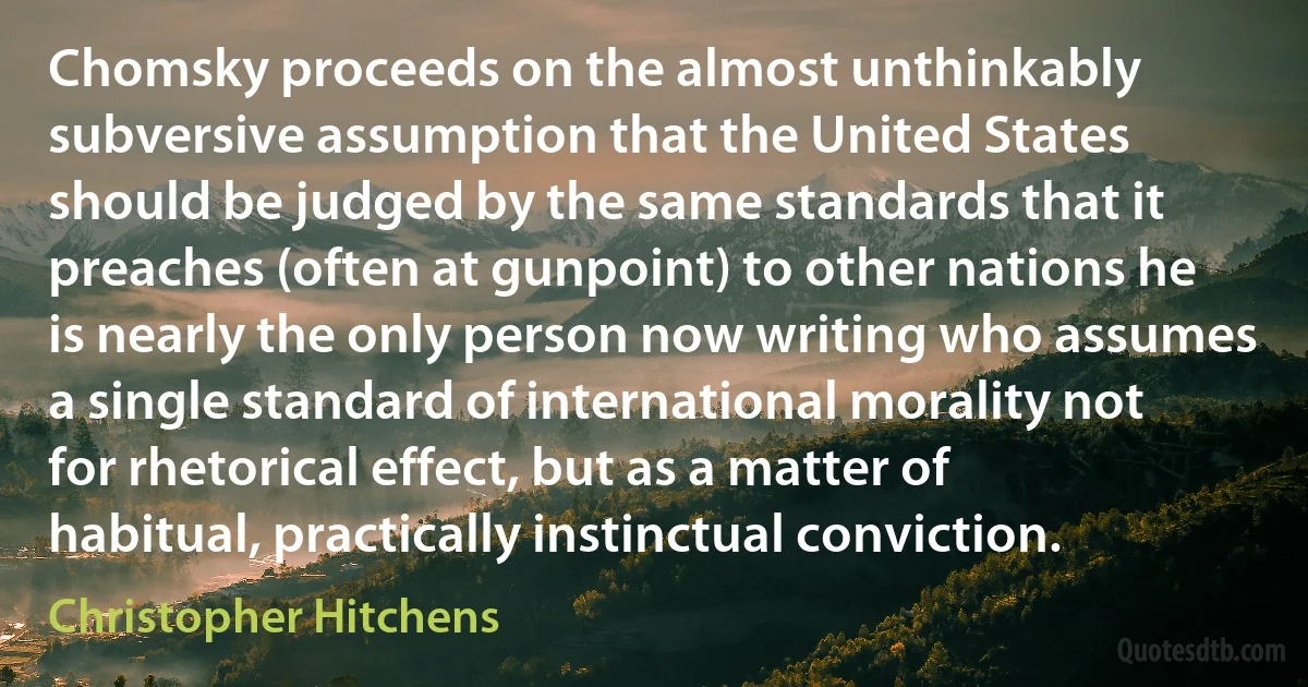 Chomsky proceeds on the almost unthinkably subversive assumption that the United States should be judged by the same standards that it preaches (often at gunpoint) to other nations he is nearly the only person now writing who assumes a single standard of international morality not for rhetorical effect, but as a matter of habitual, practically instinctual conviction. (Christopher Hitchens)