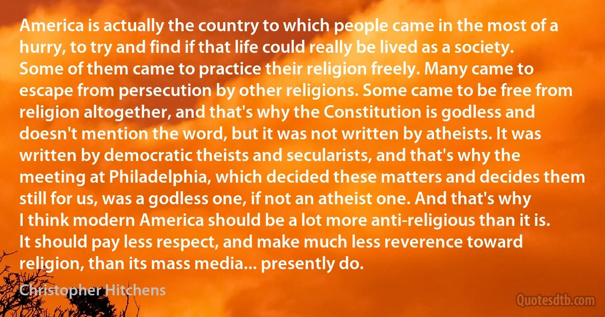 America is actually the country to which people came in the most of a hurry, to try and find if that life could really be lived as a society. Some of them came to practice their religion freely. Many came to escape from persecution by other religions. Some came to be free from religion altogether, and that's why the Constitution is godless and doesn't mention the word, but it was not written by atheists. It was written by democratic theists and secularists, and that's why the meeting at Philadelphia, which decided these matters and decides them still for us, was a godless one, if not an atheist one. And that's why I think modern America should be a lot more anti-religious than it is. It should pay less respect, and make much less reverence toward religion, than its mass media... presently do. (Christopher Hitchens)