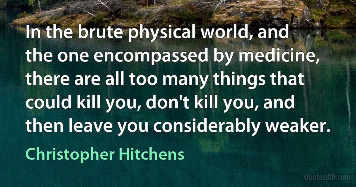 In the brute physical world, and the one encompassed by medicine, there are all too many things that could kill you, don't kill you, and then leave you considerably weaker. (Christopher Hitchens)