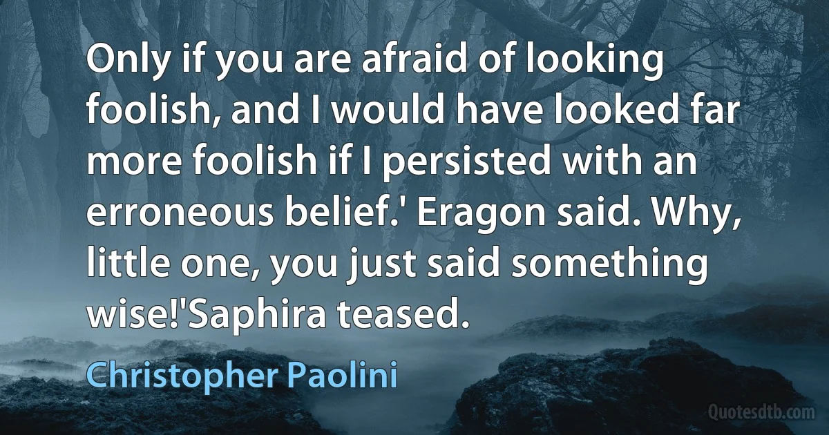 Only if you are afraid of looking foolish, and I would have looked far more foolish if I persisted with an erroneous belief.' Eragon said. Why, little one, you just said something wise!'Saphira teased. (Christopher Paolini)