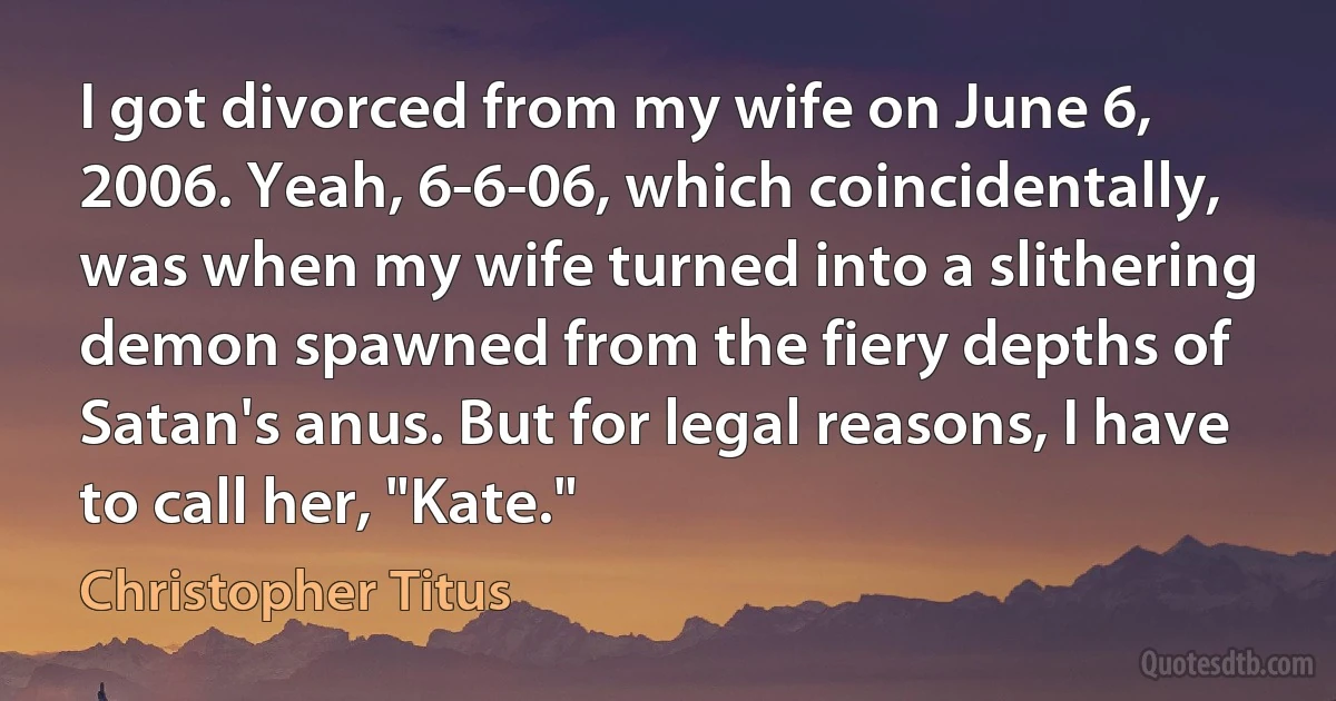 I got divorced from my wife on June 6, 2006. Yeah, 6-6-06, which coincidentally, was when my wife turned into a slithering demon spawned from the fiery depths of Satan's anus. But for legal reasons, I have to call her, "Kate." (Christopher Titus)