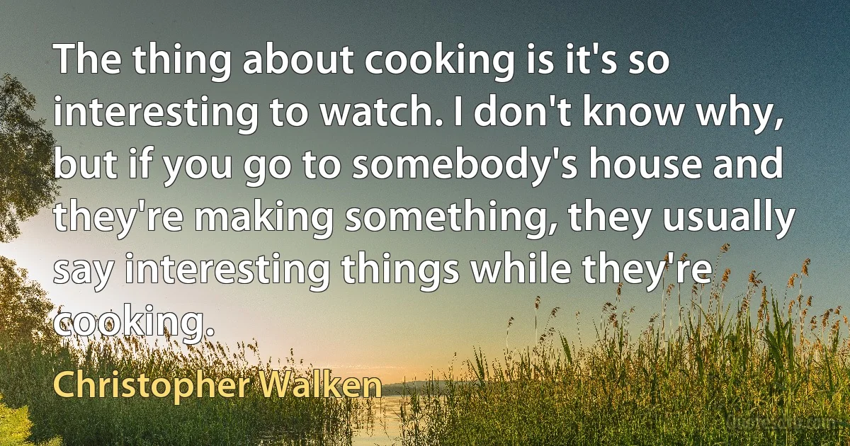 The thing about cooking is it's so interesting to watch. I don't know why, but if you go to somebody's house and they're making something, they usually say interesting things while they're cooking. (Christopher Walken)