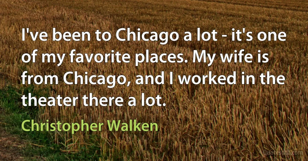 I've been to Chicago a lot - it's one of my favorite places. My wife is from Chicago, and I worked in the theater there a lot. (Christopher Walken)