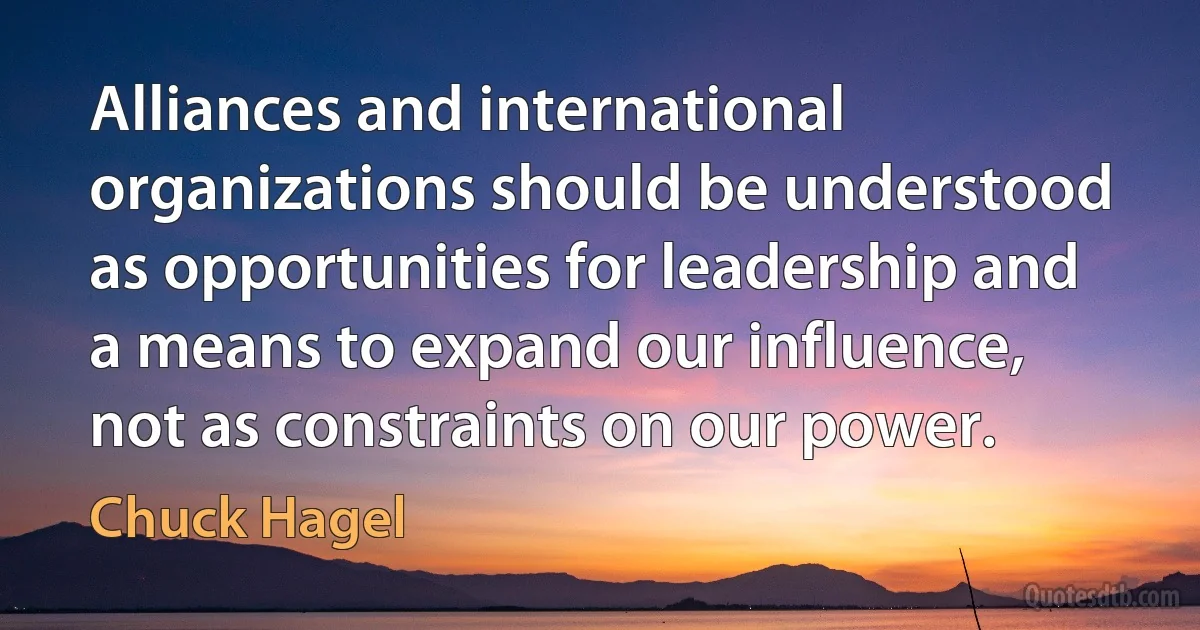 Alliances and international organizations should be understood as opportunities for leadership and a means to expand our influence, not as constraints on our power. (Chuck Hagel)