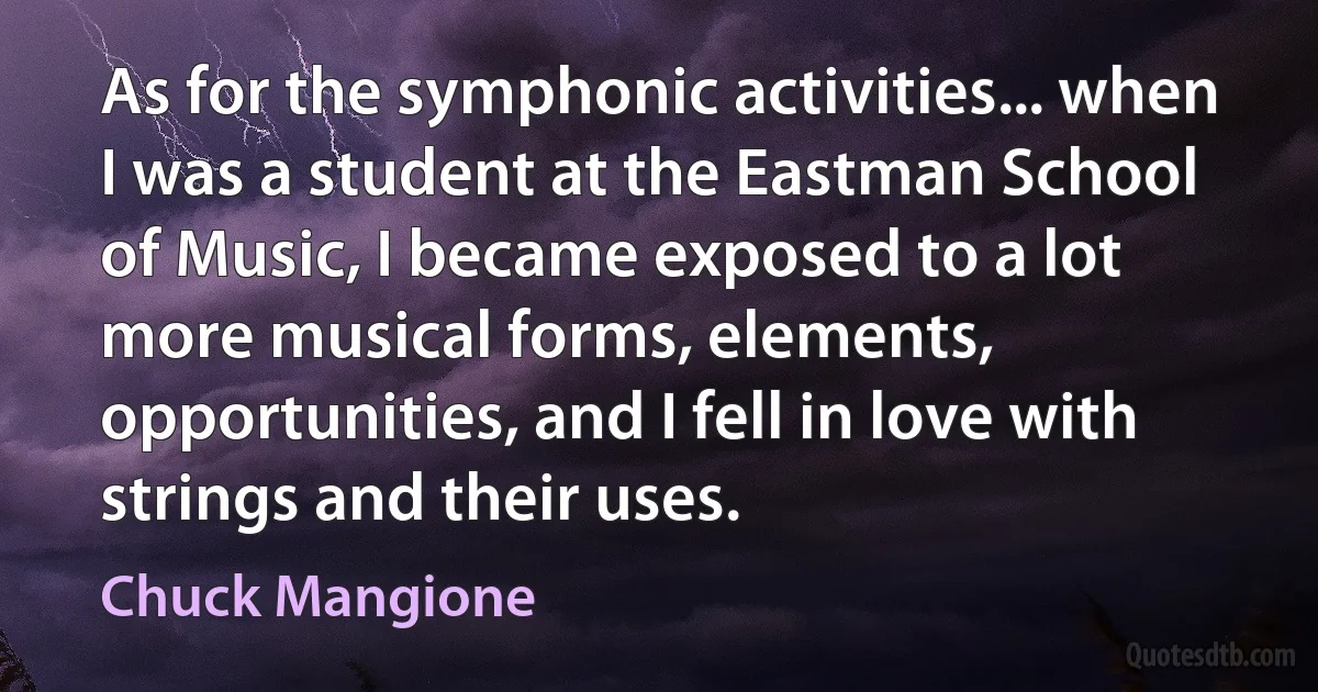 As for the symphonic activities... when I was a student at the Eastman School of Music, I became exposed to a lot more musical forms, elements, opportunities, and I fell in love with strings and their uses. (Chuck Mangione)