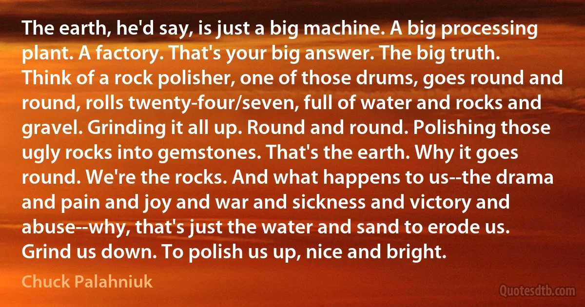 The earth, he'd say, is just a big machine. A big processing plant. A factory. That's your big answer. The big truth. Think of a rock polisher, one of those drums, goes round and round, rolls twenty-four/seven, full of water and rocks and gravel. Grinding it all up. Round and round. Polishing those ugly rocks into gemstones. That's the earth. Why it goes round. We're the rocks. And what happens to us--the drama and pain and joy and war and sickness and victory and abuse--why, that's just the water and sand to erode us. Grind us down. To polish us up, nice and bright. (Chuck Palahniuk)