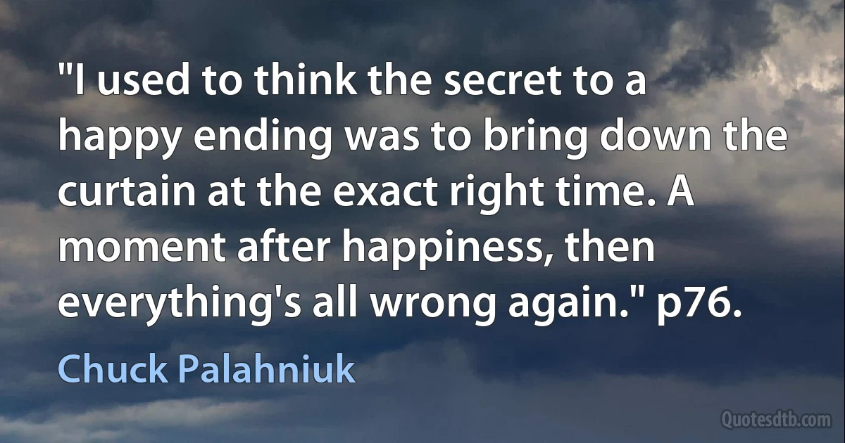 "I used to think the secret to a happy ending was to bring down the curtain at the exact right time. A moment after happiness, then everything's all wrong again." p76. (Chuck Palahniuk)