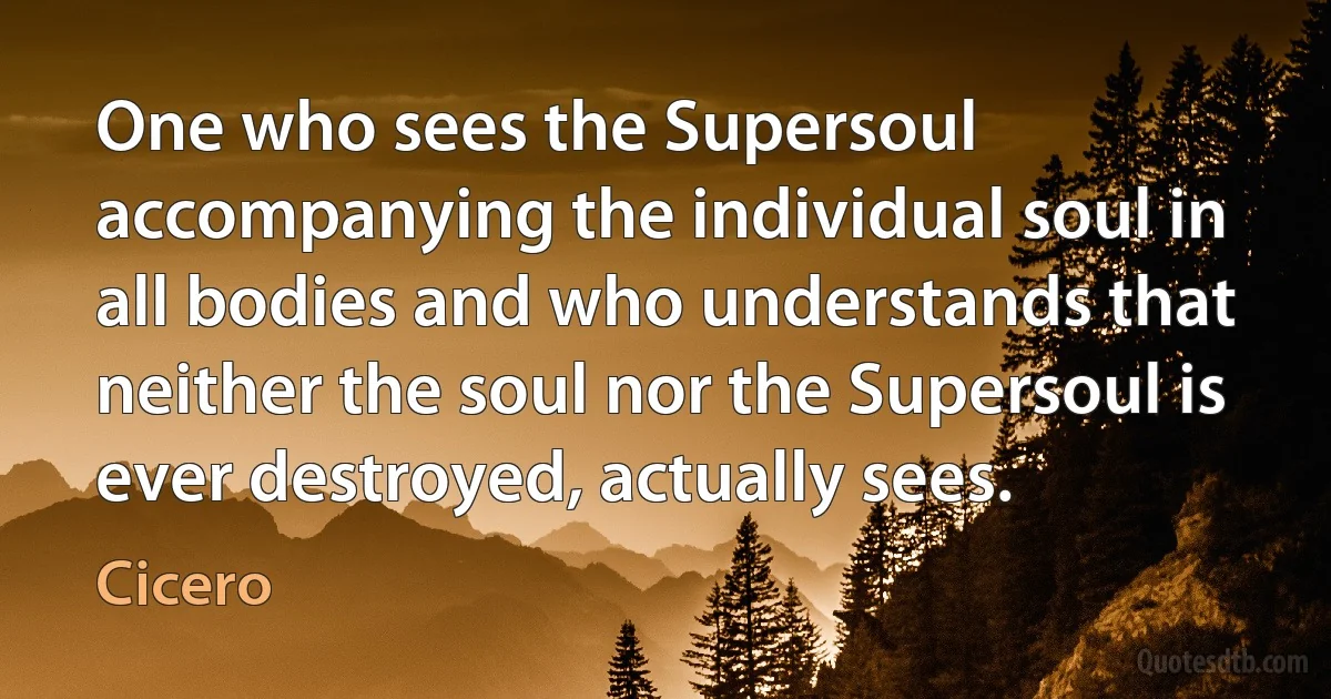 One who sees the Supersoul accompanying the individual soul in all bodies and who understands that neither the soul nor the Supersoul is ever destroyed, actually sees. (Cicero)