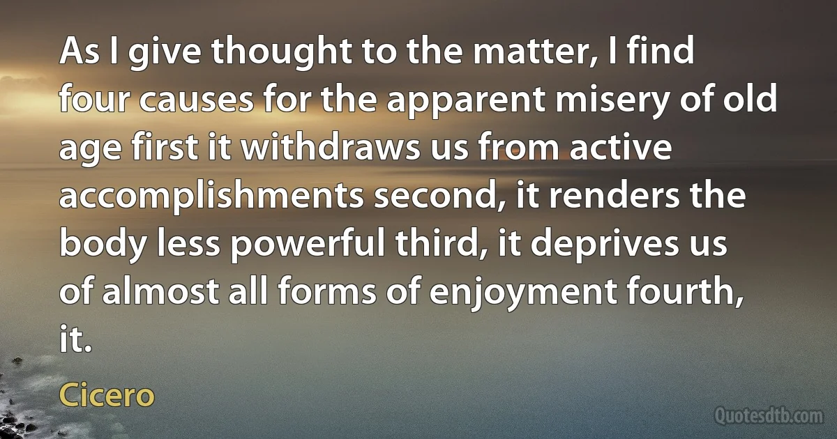 As I give thought to the matter, I find four causes for the apparent misery of old age first it withdraws us from active accomplishments second, it renders the body less powerful third, it deprives us of almost all forms of enjoyment fourth, it. (Cicero)