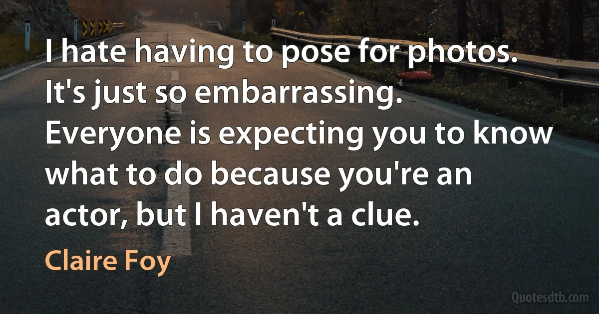 I hate having to pose for photos. It's just so embarrassing. Everyone is expecting you to know what to do because you're an actor, but I haven't a clue. (Claire Foy)