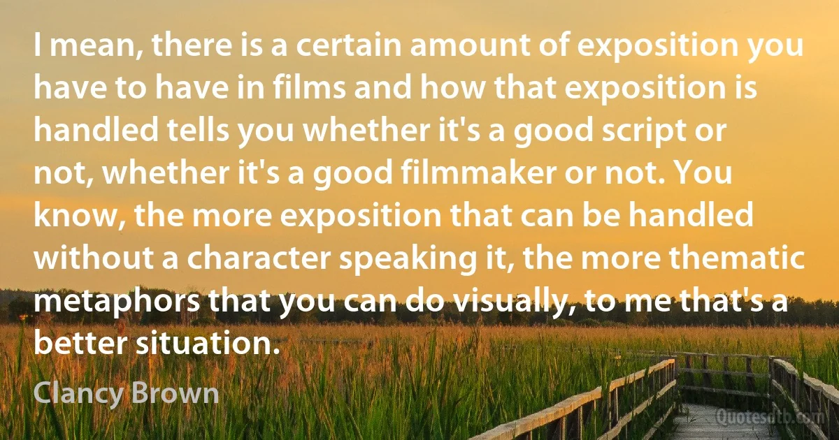 I mean, there is a certain amount of exposition you have to have in films and how that exposition is handled tells you whether it's a good script or not, whether it's a good filmmaker or not. You know, the more exposition that can be handled without a character speaking it, the more thematic metaphors that you can do visually, to me that's a better situation. (Clancy Brown)