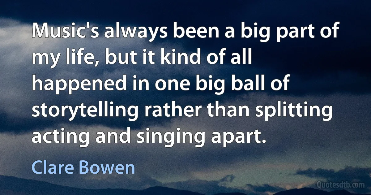 Music's always been a big part of my life, but it kind of all happened in one big ball of storytelling rather than splitting acting and singing apart. (Clare Bowen)