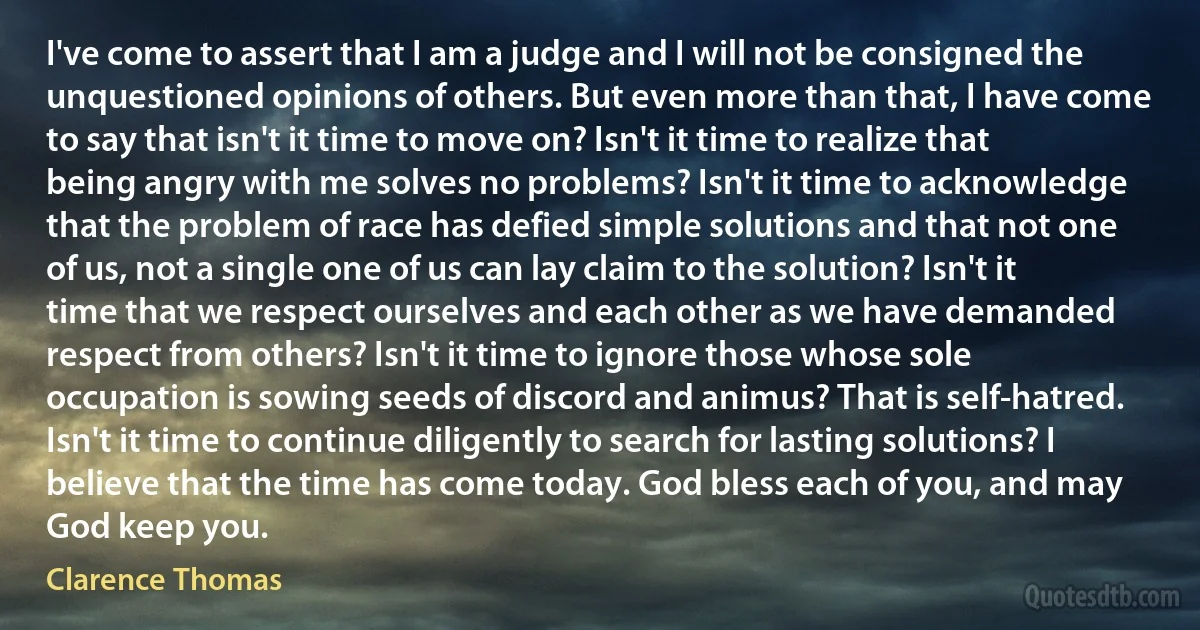 I've come to assert that I am a judge and I will not be consigned the unquestioned opinions of others. But even more than that, I have come to say that isn't it time to move on? Isn't it time to realize that being angry with me solves no problems? Isn't it time to acknowledge that the problem of race has defied simple solutions and that not one of us, not a single one of us can lay claim to the solution? Isn't it time that we respect ourselves and each other as we have demanded respect from others? Isn't it time to ignore those whose sole occupation is sowing seeds of discord and animus? That is self-hatred. Isn't it time to continue diligently to search for lasting solutions? I believe that the time has come today. God bless each of you, and may God keep you. (Clarence Thomas)