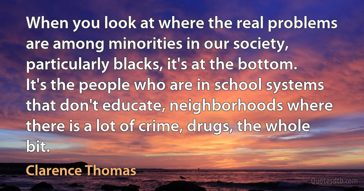 When you look at where the real problems are among minorities in our society, particularly blacks, it's at the bottom. It's the people who are in school systems that don't educate, neighborhoods where there is a lot of crime, drugs, the whole bit. (Clarence Thomas)