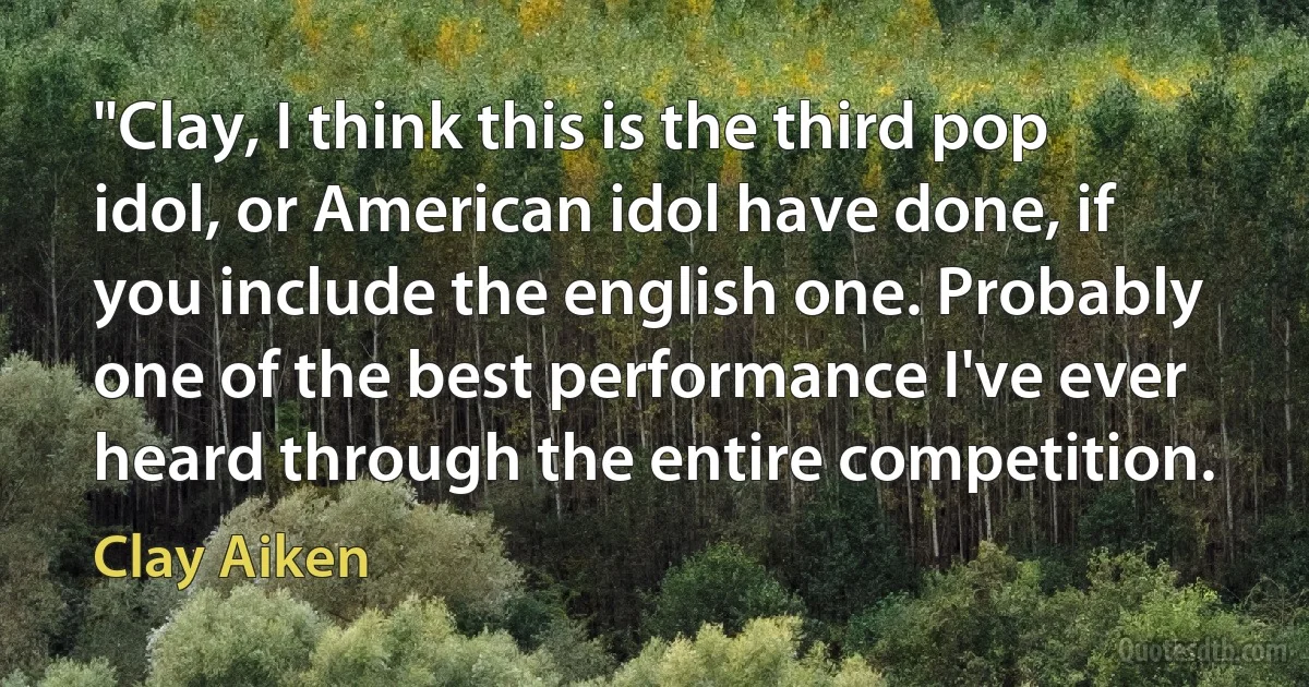 "Clay, I think this is the third pop idol, or American idol have done, if you include the english one. Probably one of the best performance I've ever heard through the entire competition. (Clay Aiken)