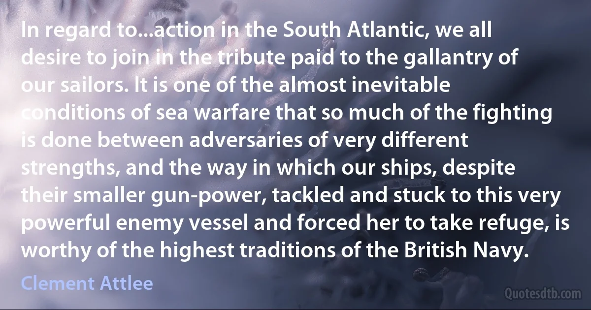 In regard to...action in the South Atlantic, we all desire to join in the tribute paid to the gallantry of our sailors. It is one of the almost inevitable conditions of sea warfare that so much of the fighting is done between adversaries of very different strengths, and the way in which our ships, despite their smaller gun-power, tackled and stuck to this very powerful enemy vessel and forced her to take refuge, is worthy of the highest traditions of the British Navy. (Clement Attlee)