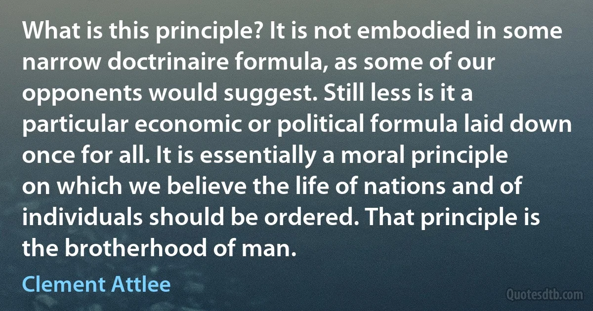 What is this principle? It is not embodied in some narrow doctrinaire formula, as some of our opponents would suggest. Still less is it a particular economic or political formula laid down once for all. It is essentially a moral principle on which we believe the life of nations and of individuals should be ordered. That principle is the brotherhood of man. (Clement Attlee)