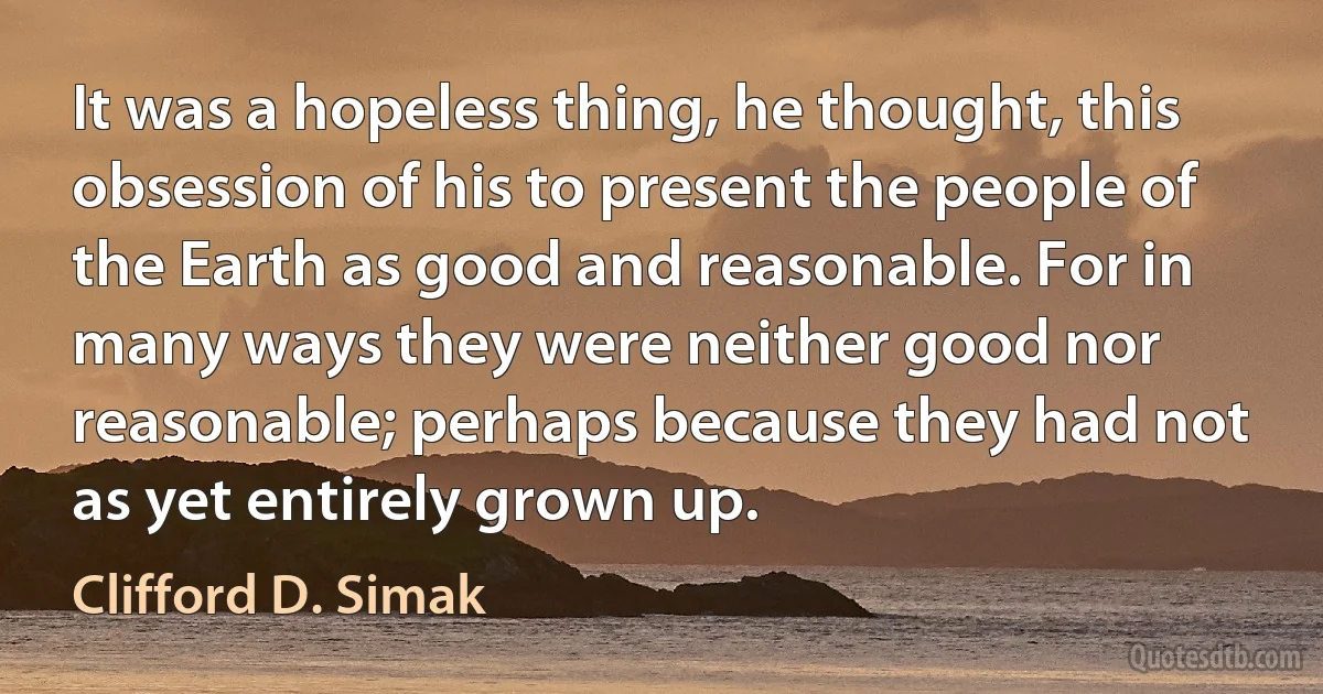 It was a hopeless thing, he thought, this obsession of his to present the people of the Earth as good and reasonable. For in many ways they were neither good nor reasonable; perhaps because they had not as yet entirely grown up. (Clifford D. Simak)