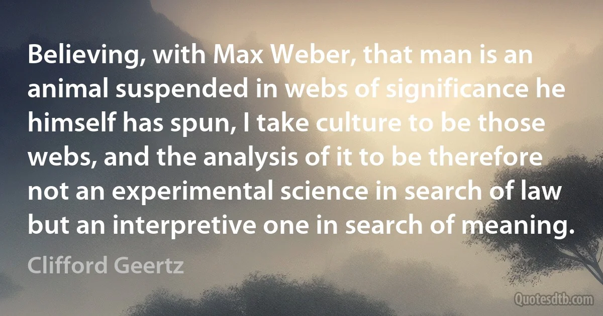 Believing, with Max Weber, that man is an animal suspended in webs of significance he himself has spun, I take culture to be those webs, and the analysis of it to be therefore not an experimental science in search of law but an interpretive one in search of meaning. (Clifford Geertz)