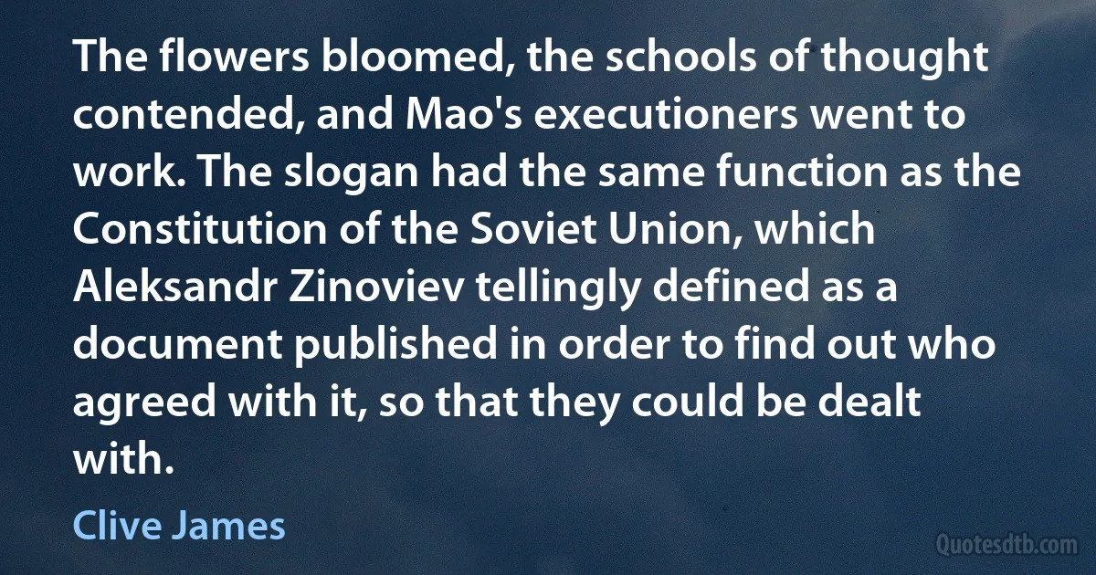 The flowers bloomed, the schools of thought contended, and Mao's executioners went to work. The slogan had the same function as the Constitution of the Soviet Union, which Aleksandr Zinoviev tellingly defined as a document published in order to find out who agreed with it, so that they could be dealt with. (Clive James)