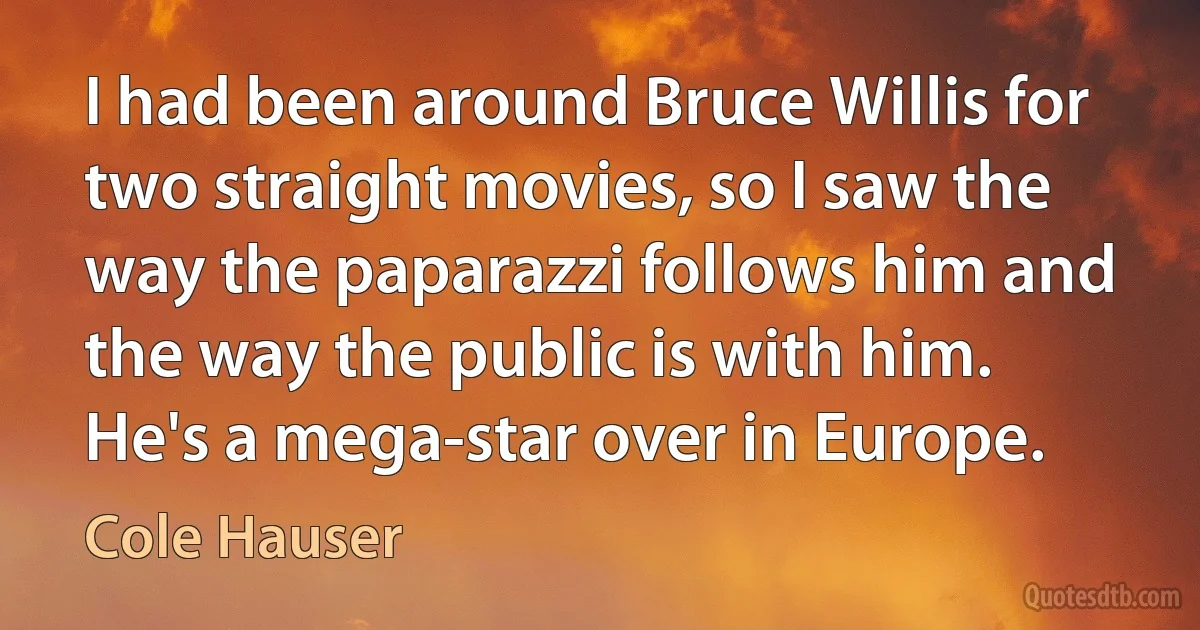 I had been around Bruce Willis for two straight movies, so I saw the way the paparazzi follows him and the way the public is with him. He's a mega-star over in Europe. (Cole Hauser)