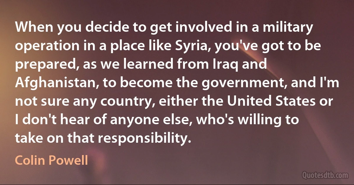 When you decide to get involved in a military operation in a place like Syria, you've got to be prepared, as we learned from Iraq and Afghanistan, to become the government, and I'm not sure any country, either the United States or I don't hear of anyone else, who's willing to take on that responsibility. (Colin Powell)