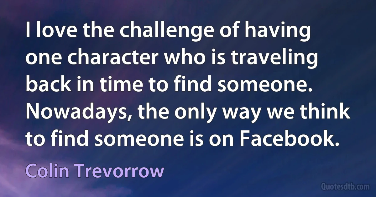 I love the challenge of having one character who is traveling back in time to find someone. Nowadays, the only way we think to find someone is on Facebook. (Colin Trevorrow)