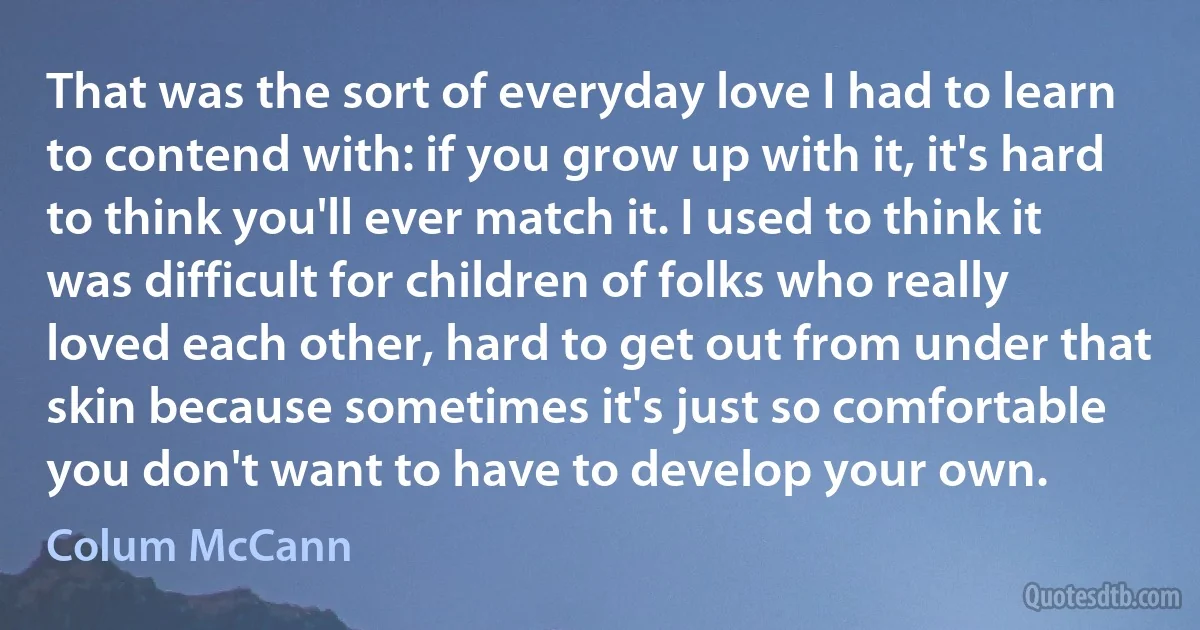 That was the sort of everyday love I had to learn to contend with: if you grow up with it, it's hard to think you'll ever match it. I used to think it was difficult for children of folks who really loved each other, hard to get out from under that skin because sometimes it's just so comfortable you don't want to have to develop your own. (Colum McCann)