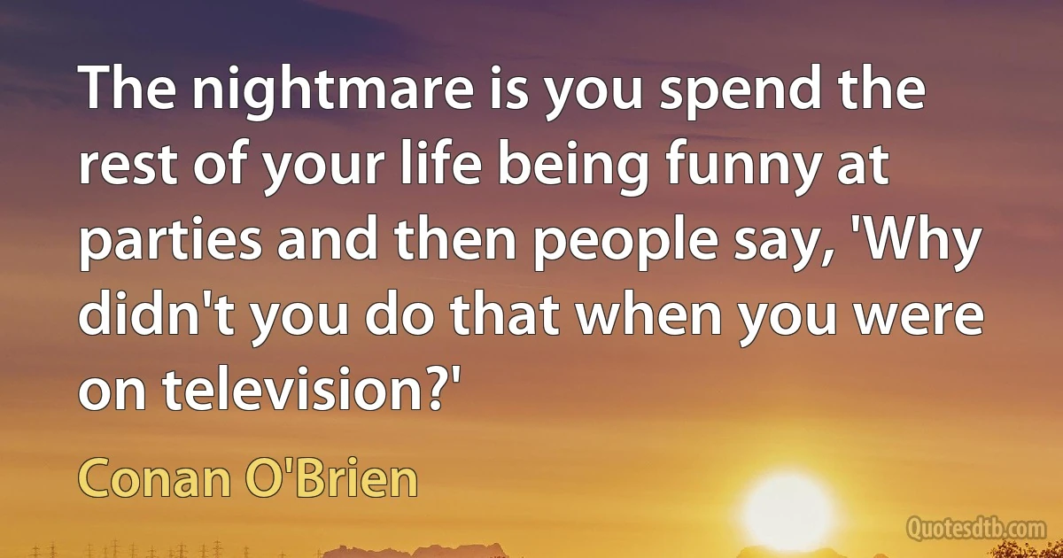 The nightmare is you spend the rest of your life being funny at parties and then people say, 'Why didn't you do that when you were on television?' (Conan O'Brien)