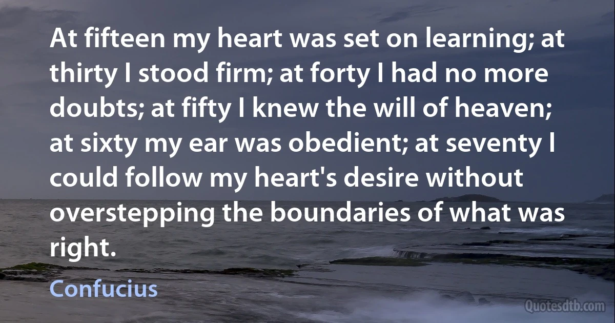 At fifteen my heart was set on learning; at thirty I stood firm; at forty I had no more doubts; at fifty I knew the will of heaven; at sixty my ear was obedient; at seventy I could follow my heart's desire without overstepping the boundaries of what was right. (Confucius)